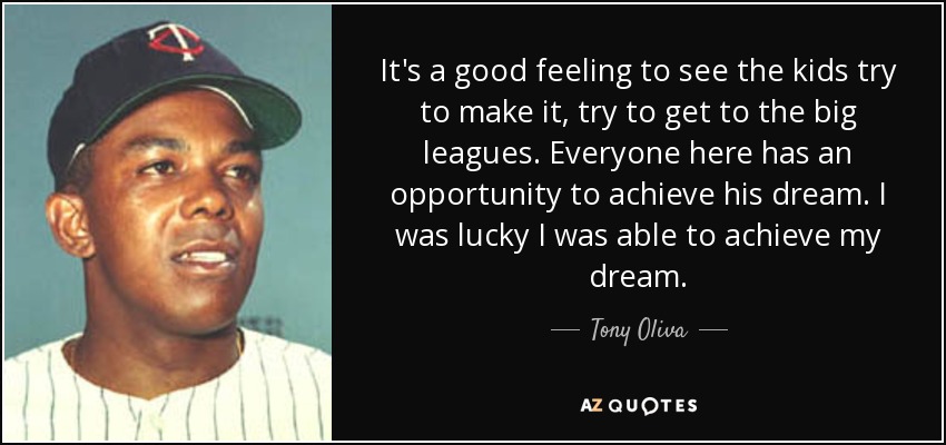 It's a good feeling to see the kids try to make it, try to get to the big leagues. Everyone here has an opportunity to achieve his dream. I was lucky I was able to achieve my dream. - Tony Oliva