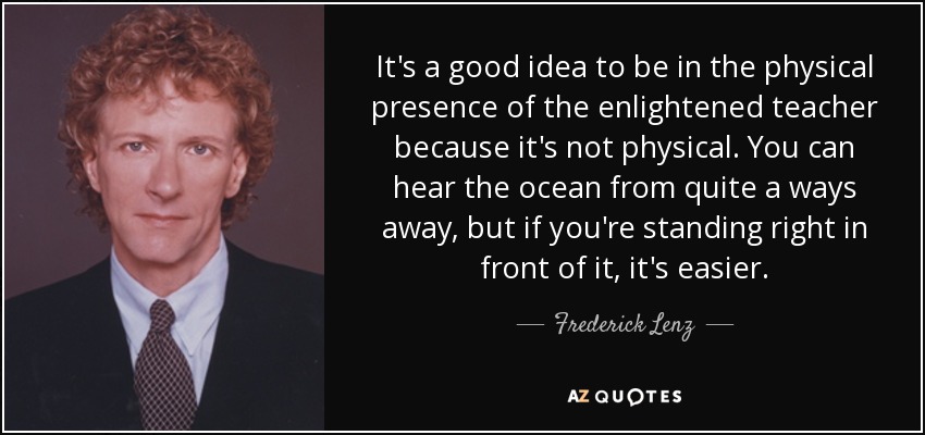 It's a good idea to be in the physical presence of the enlightened teacher because it's not physical. You can hear the ocean from quite a ways away, but if you're standing right in front of it, it's easier. - Frederick Lenz