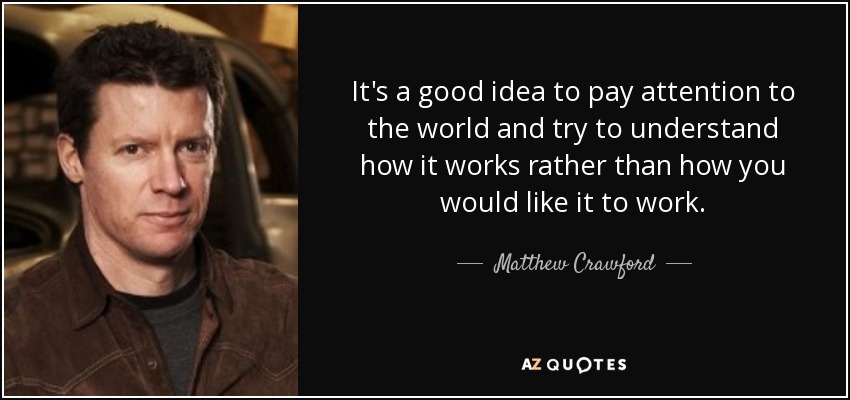 It's a good idea to pay attention to the world and try to understand how it works rather than how you would like it to work. - Matthew Crawford