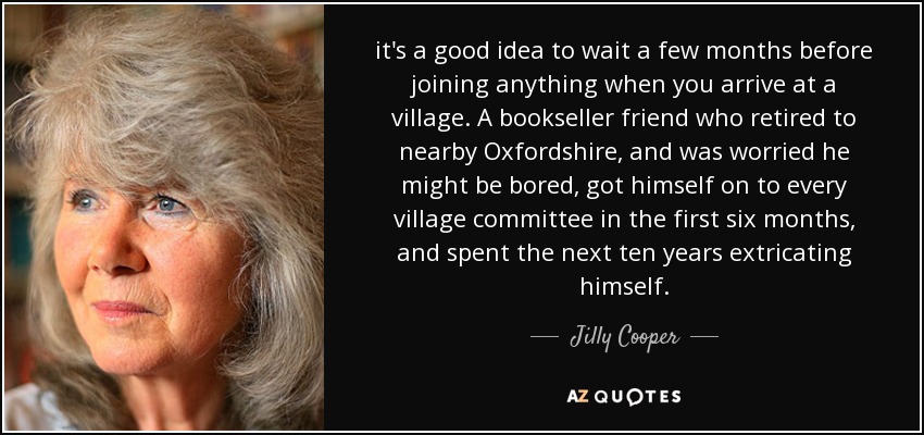 it's a good idea to wait a few months before joining anything when you arrive at a village. A bookseller friend who retired to nearby Oxfordshire, and was worried he might be bored, got himself on to every village committee in the first six months, and spent the next ten years extricating himself. - Jilly Cooper