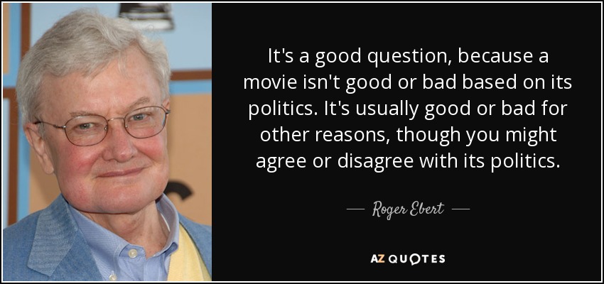 It's a good question, because a movie isn't good or bad based on its politics. It's usually good or bad for other reasons, though you might agree or disagree with its politics. - Roger Ebert