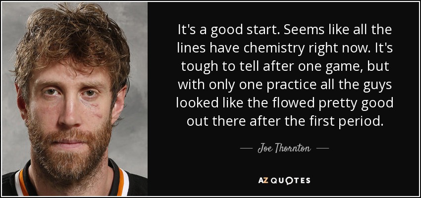 It's a good start. Seems like all the lines have chemistry right now. It's tough to tell after one game, but with only one practice all the guys looked like the flowed pretty good out there after the first period. - Joe Thornton