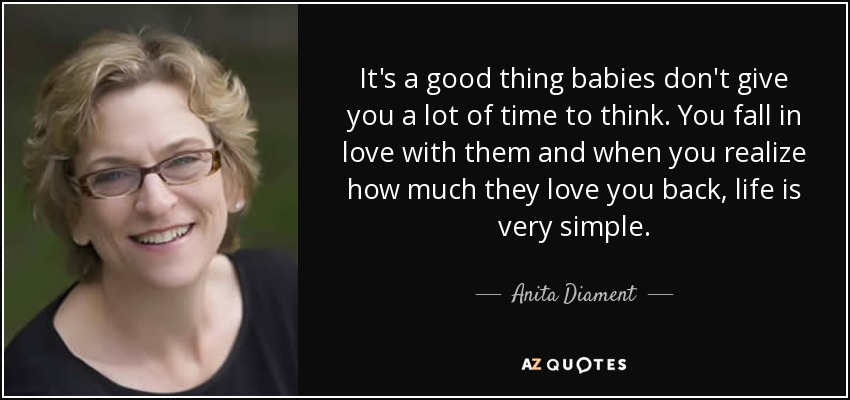It's a good thing babies don't give you a lot of time to think. You fall in love with them and when you realize how much they love you back, life is very simple. - Anita Diament