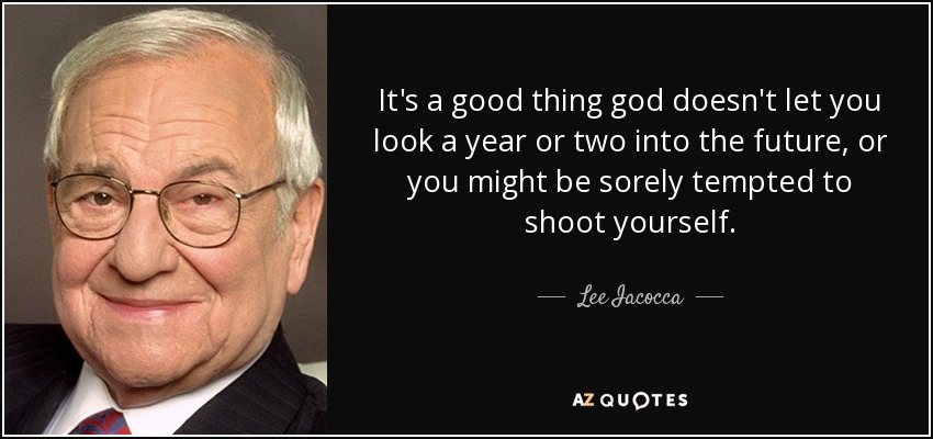 It's a good thing god doesn't let you look a year or two into the future, or you might be sorely tempted to shoot yourself. - Lee Iacocca