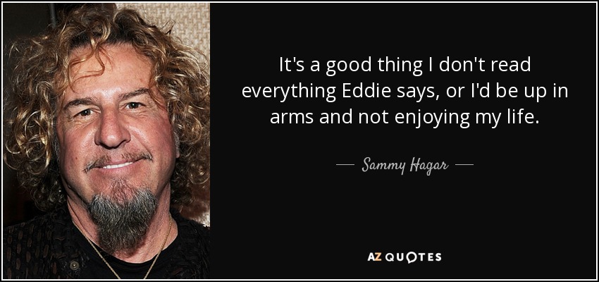 It's a good thing I don't read everything Eddie says, or I'd be up in arms and not enjoying my life. - Sammy Hagar