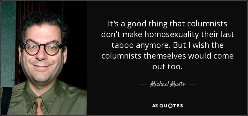 It's a good thing that columnists don't make homosexuality their last taboo anymore. But I wish the columnists themselves would come out too. - Michael Musto