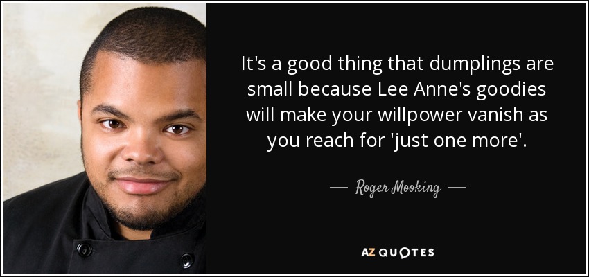 It's a good thing that dumplings are small because Lee Anne's goodies will make your willpower vanish as you reach for 'just one more'. - Roger Mooking