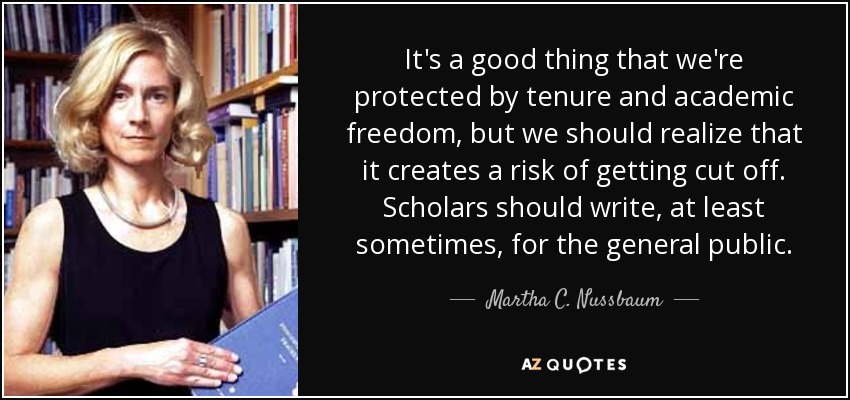 It's a good thing that we're protected by tenure and academic freedom, but we should realize that it creates a risk of getting cut off. Scholars should write, at least sometimes, for the general public. - Martha C. Nussbaum