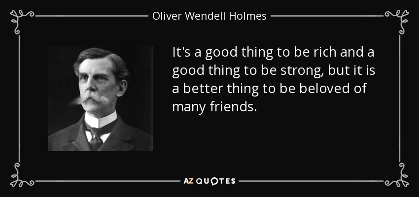 It's a good thing to be rich and a good thing to be strong, but it is a better thing to be beloved of many friends. - Oliver Wendell Holmes, Jr.