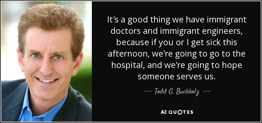 It's a good thing we have immigrant doctors and immigrant engineers, because if you or I get sick this afternoon, we're going to go to the hospital, and we're going to hope someone serves us. - Todd G. Buchholz