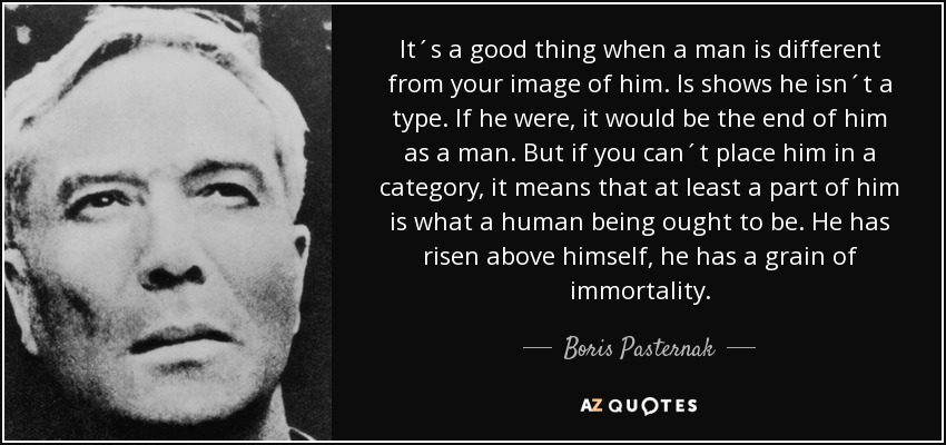 It´s a good thing when a man is different from your image of him. Is shows he isn´t a type. If he were, it would be the end of him as a man. But if you can´t place him in a category, it means that at least a part of him is what a human being ought to be. He has risen above himself, he has a grain of immortality. - Boris Pasternak