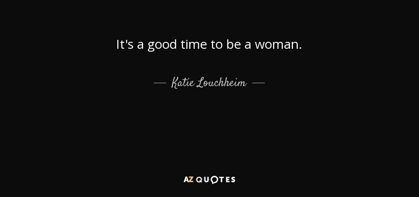 It's a good time to be a woman. - Katie Louchheim