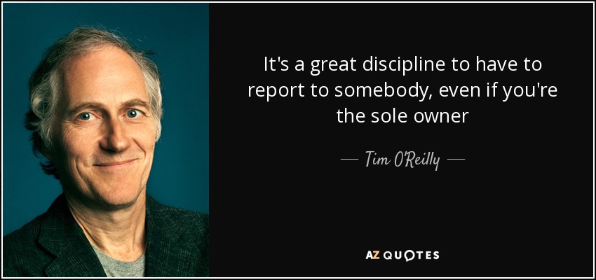 It's a great discipline to have to report to somebody, even if you're the sole owner - Tim O'Reilly