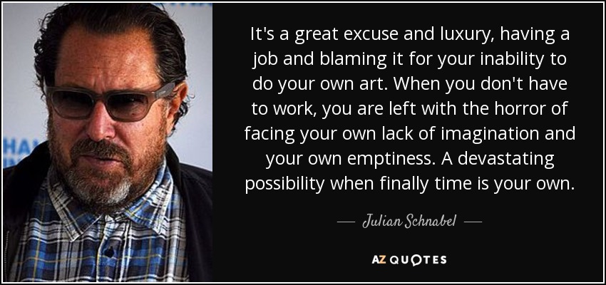 It's a great excuse and luxury, having a job and blaming it for your inability to do your own art. When you don't have to work, you are left with the horror of facing your own lack of imagination and your own emptiness. A devastating possibility when finally time is your own. - Julian Schnabel