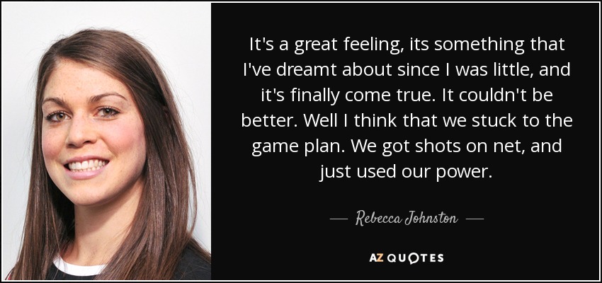 It's a great feeling, its something that I've dreamt about since I was little, and it's finally come true. It couldn't be better. Well I think that we stuck to the game plan. We got shots on net, and just used our power. - Rebecca Johnston