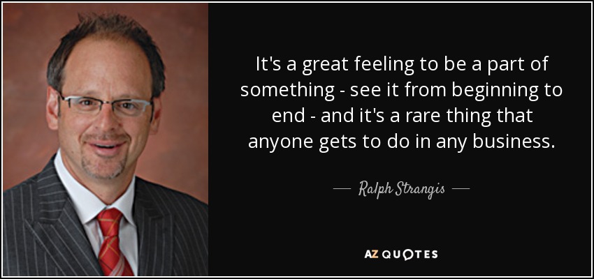 It's a great feeling to be a part of something - see it from beginning to end - and it's a rare thing that anyone gets to do in any business. - Ralph Strangis