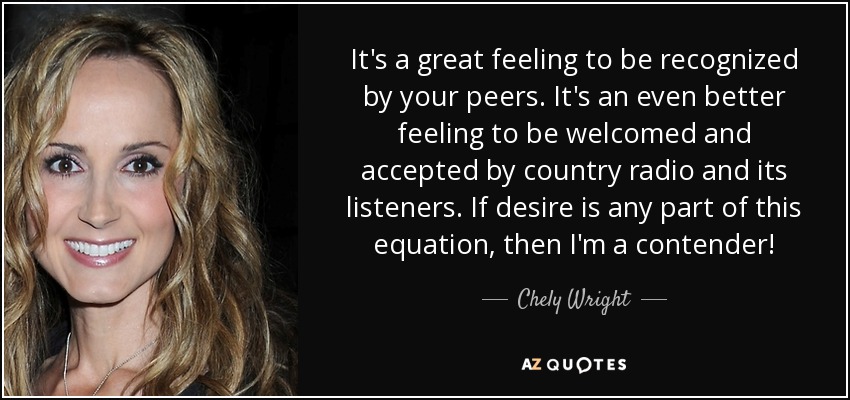 It's a great feeling to be recognized by your peers. It's an even better feeling to be welcomed and accepted by country radio and its listeners. If desire is any part of this equation, then I'm a contender! - Chely Wright