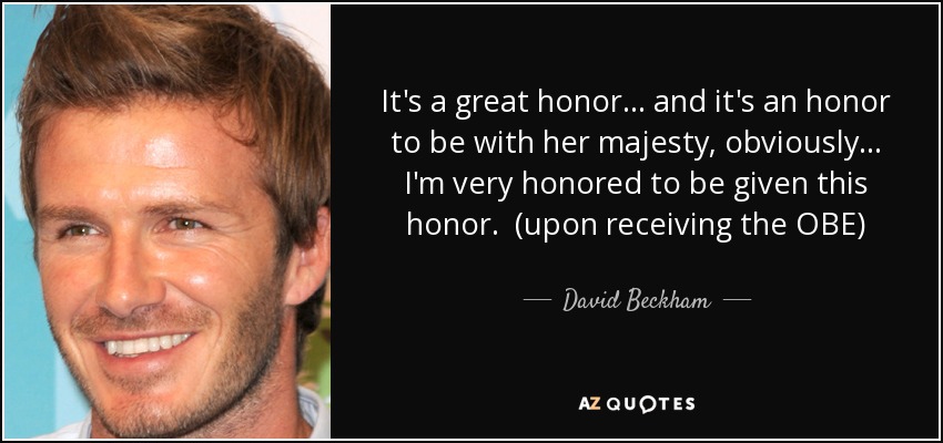 It's a great honor... and it's an honor to be with her majesty, obviously... I'm very honored to be given this honor. (upon receiving the OBE) - David Beckham