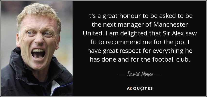It's a great honour to be asked to be the next manager of Manchester United. I am delighted that Sir Alex saw fit to recommend me for the job. I have great respect for everything he has done and for the football club. - David Moyes
