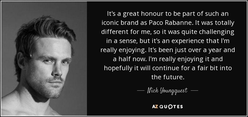It's a great honour to be part of such an iconic brand as Paco Rabanne. It was totally different for me, so it was quite challenging in a sense, but it's an experience that I'm really enjoying. It's been just over a year and a half now. I'm really enjoying it and hopefully it will continue for a fair bit into the future. - Nick Youngquest