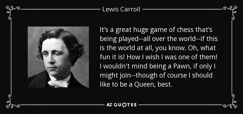 It's a great huge game of chess that's being played--all over the world--if this is the world at all, you know. Oh, what fun it is! How I wish I was one of them! I wouldn't mind being a Pawn, if only I might join--though of course I should like to be a Queen, best. - Lewis Carroll