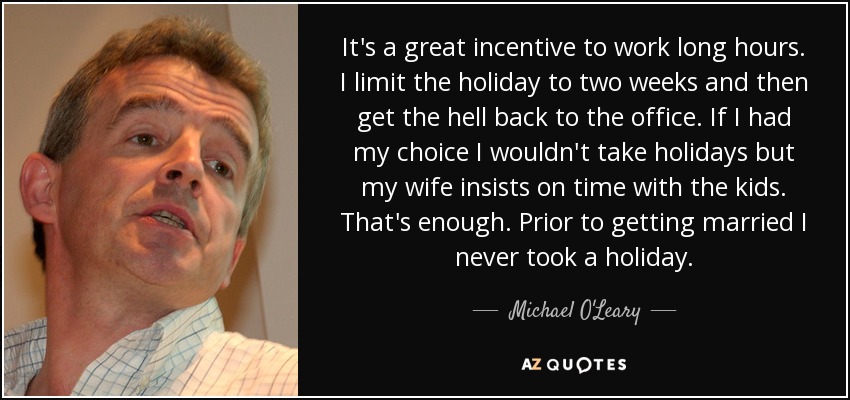 It's a great incentive to work long hours. I limit the holiday to two weeks and then get the hell back to the office. If I had my choice I wouldn't take holidays but my wife insists on time with the kids. That's enough. Prior to getting married I never took a holiday. - Michael O'Leary