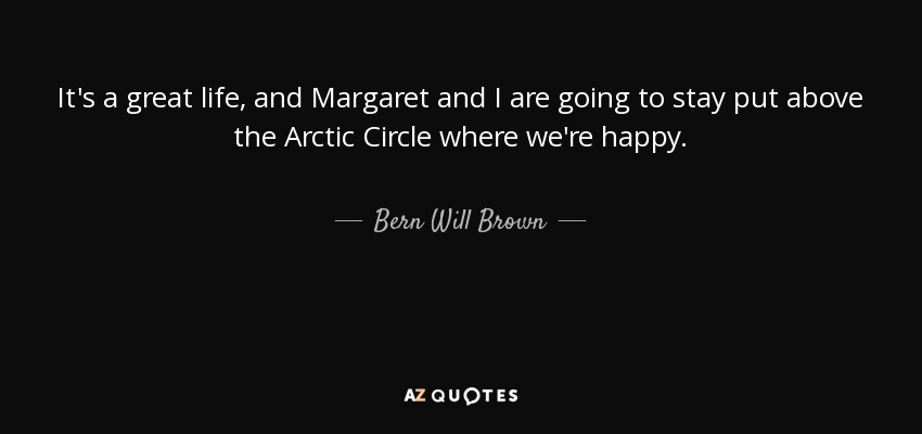 It's a great life, and Margaret and I are going to stay put above the Arctic Circle where we're happy. - Bern Will Brown