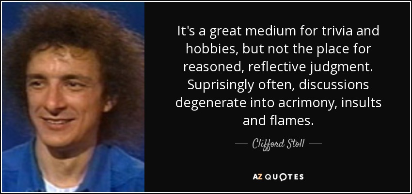 It's a great medium for trivia and hobbies, but not the place for reasoned, reflective judgment. Suprisingly often, discussions degenerate into acrimony, insults and flames. - Clifford Stoll