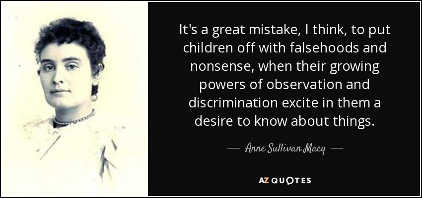 It's a great mistake, I think, to put children off with falsehoods and nonsense, when their growing powers of observation and discrimination excite in them a desire to know about things. - Anne Sullivan Macy