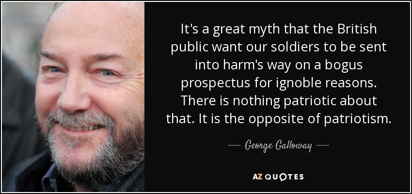 It's a great myth that the British public want our soldiers to be sent into harm's way on a bogus prospectus for ignoble reasons. There is nothing patriotic about that. It is the opposite of patriotism. - George Galloway
