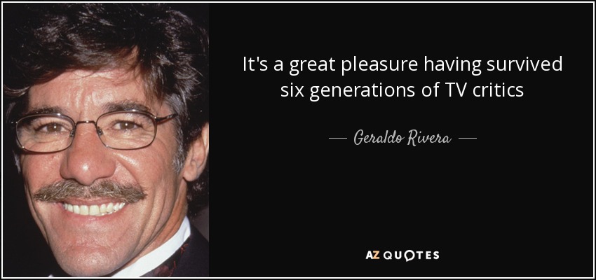 It's a great pleasure having survived six generations of TV critics - Geraldo Rivera