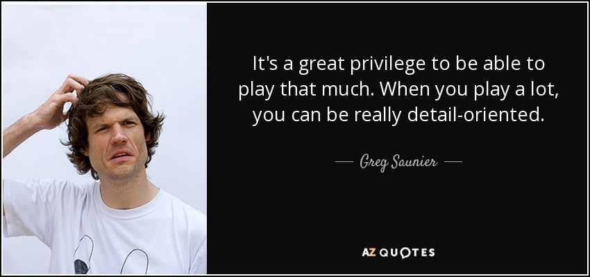 It's a great privilege to be able to play that much. When you play a lot, you can be really detail-oriented. - Greg Saunier