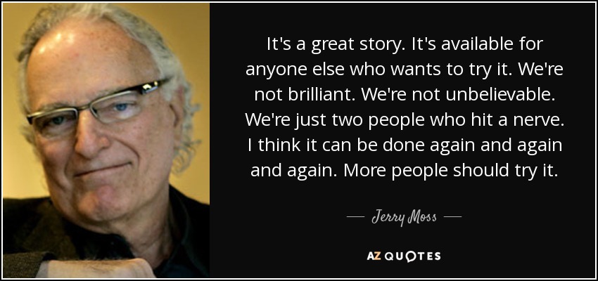 It's a great story. It's available for anyone else who wants to try it. We're not brilliant. We're not unbelievable. We're just two people who hit a nerve. I think it can be done again and again and again. More people should try it. - Jerry Moss