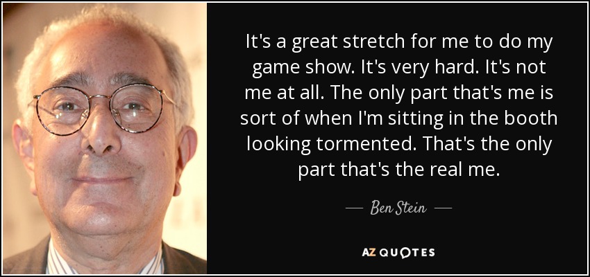 It's a great stretch for me to do my game show. It's very hard. It's not me at all. The only part that's me is sort of when I'm sitting in the booth looking tormented. That's the only part that's the real me. - Ben Stein