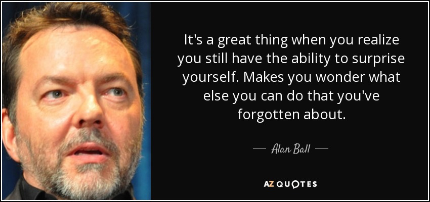 It's a great thing when you realize you still have the ability to surprise yourself. Makes you wonder what else you can do that you've forgotten about. - Alan Ball