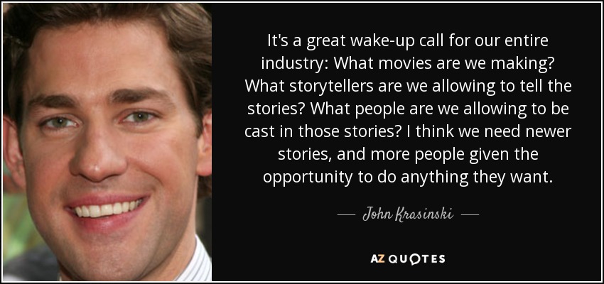 It's a great wake-up call for our entire industry: What movies are we making? What storytellers are we allowing to tell the stories? What people are we allowing to be cast in those stories? I think we need newer stories, and more people given the opportunity to do anything they want. - John Krasinski