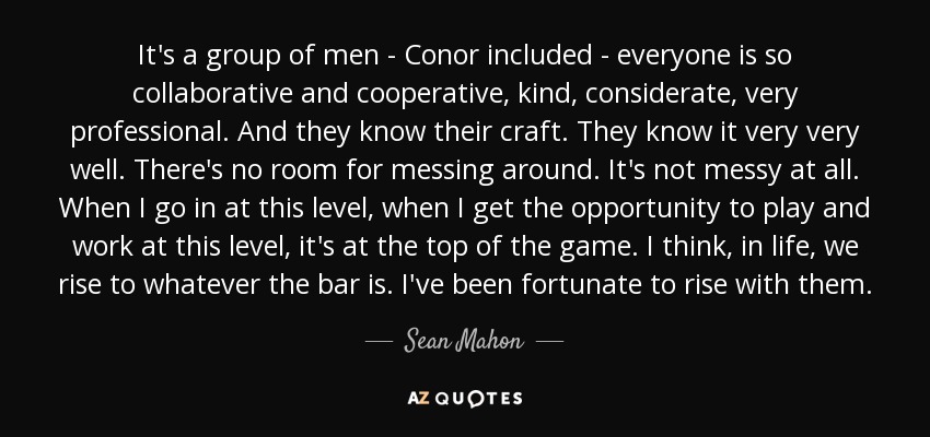 It's a group of men - Conor included - everyone is so collaborative and cooperative, kind, considerate, very professional. And they know their craft. They know it very very well. There's no room for messing around. It's not messy at all. When I go in at this level, when I get the opportunity to play and work at this level, it's at the top of the game. I think, in life, we rise to whatever the bar is. I've been fortunate to rise with them. - Sean Mahon
