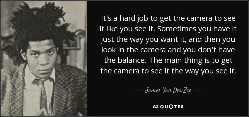 It's a hard job to get the camera to see it like you see it. Sometimes you have it just the way you want it, and then you look in the camera and you don't have the balance. The main thing is to get the camera to see it the way you see it. - James Van Der Zee