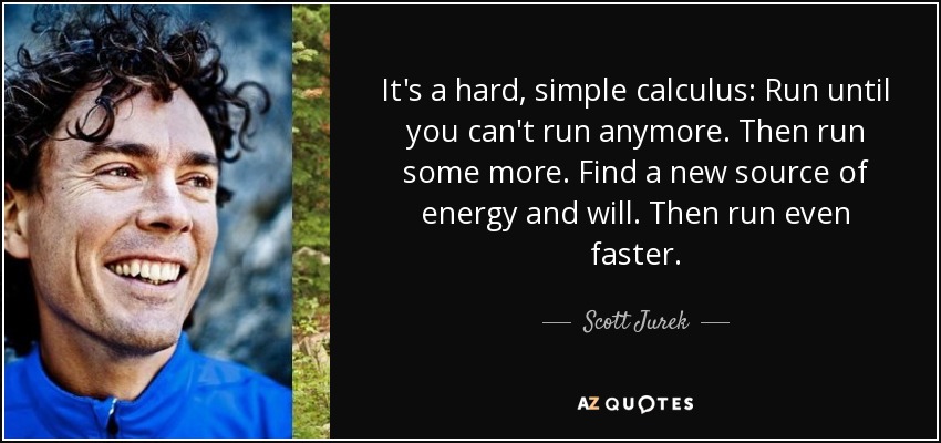 It's a hard, simple calculus: Run until you can't run anymore. Then run some more. Find a new source of energy and will. Then run even faster. - Scott Jurek