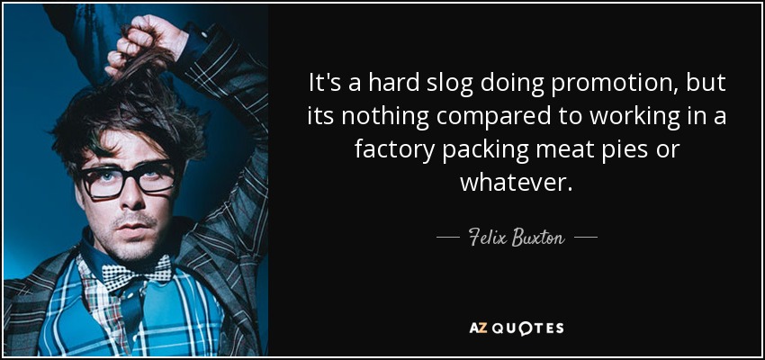 It's a hard slog doing promotion, but its nothing compared to working in a factory packing meat pies or whatever. - Felix Buxton