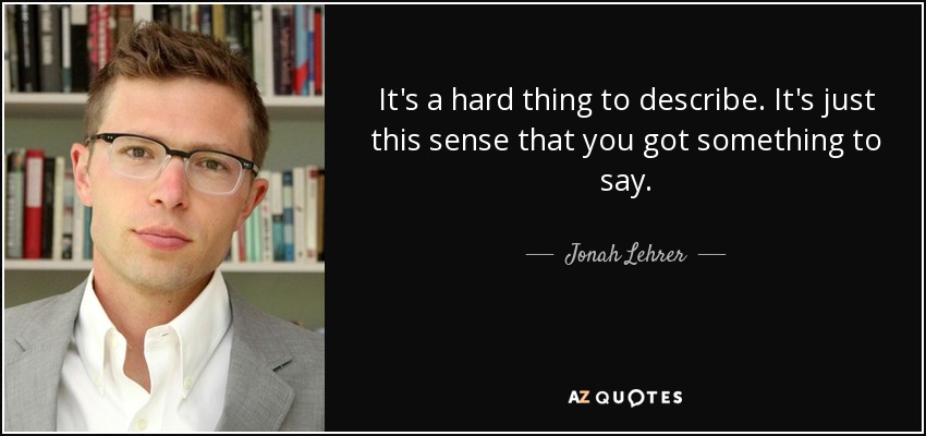 It's a hard thing to describe. It's just this sense that you got something to say. - Jonah Lehrer