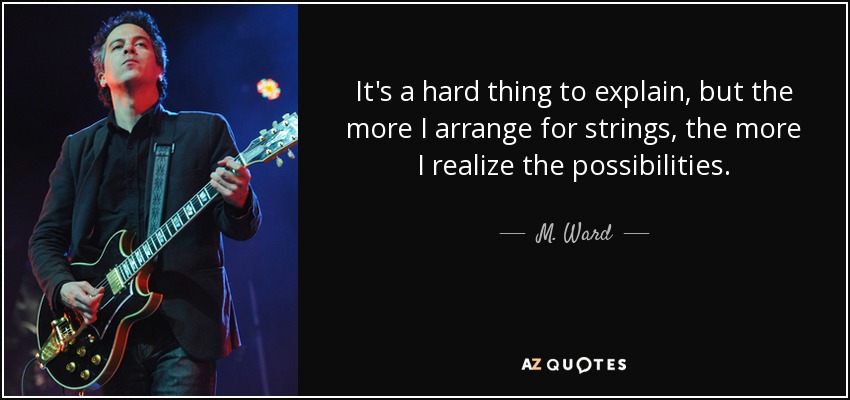 It's a hard thing to explain, but the more I arrange for strings, the more I realize the possibilities. - M. Ward