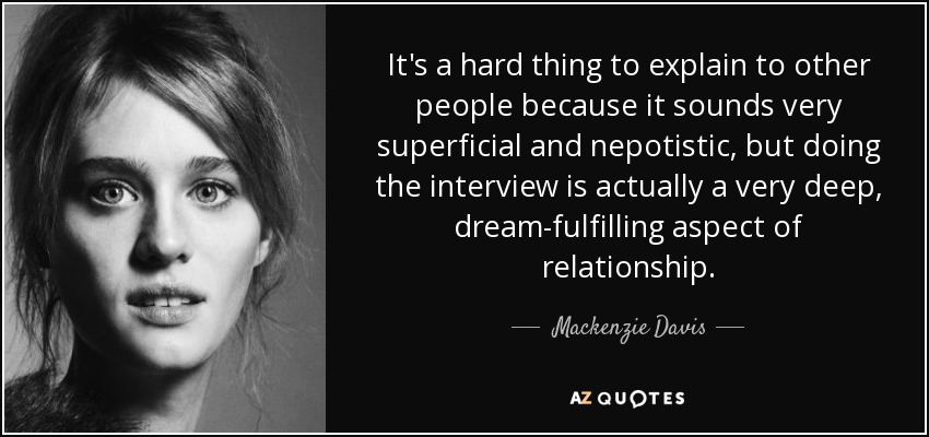 It's a hard thing to explain to other people because it sounds very superficial and nepotistic, but doing the interview is actually a very deep, dream-fulfilling aspect of relationship. - Mackenzie Davis