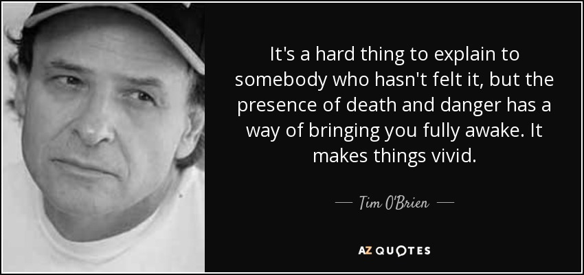 It's a hard thing to explain to somebody who hasn't felt it, but the presence of death and danger has a way of bringing you fully awake. It makes things vivid. - Tim O'Brien