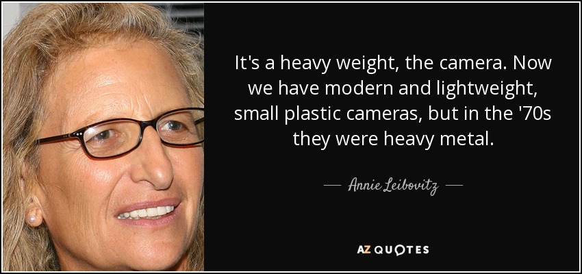 It's a heavy weight, the camera. Now we have modern and lightweight, small plastic cameras, but in the '70s they were heavy metal. - Annie Leibovitz