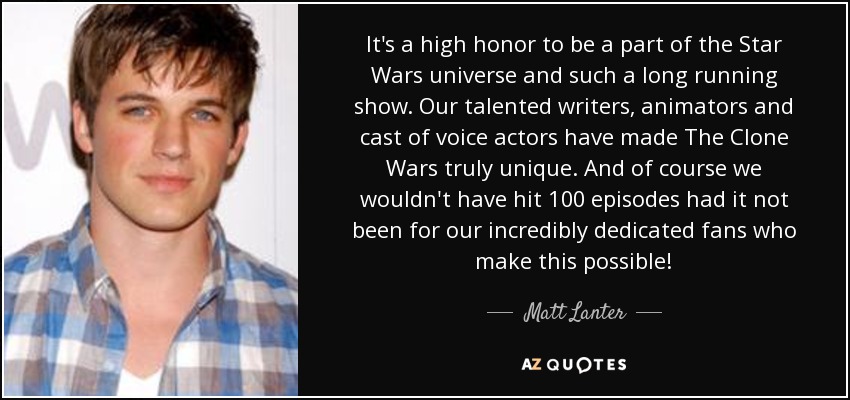 It's a high honor to be a part of the Star Wars universe and such a long running show. Our talented writers, animators and cast of voice actors have made The Clone Wars truly unique. And of course we wouldn't have hit 100 episodes had it not been for our incredibly dedicated fans who make this possible! - Matt Lanter