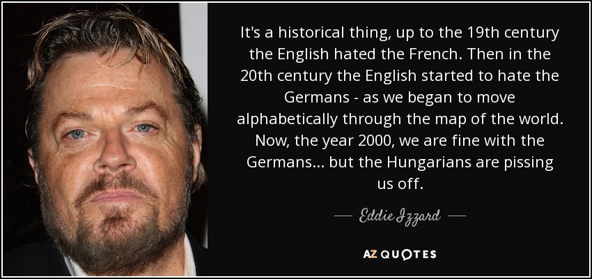 It's a historical thing, up to the 19th century the English hated the French. Then in the 20th century the English started to hate the Germans - as we began to move alphabetically through the map of the world. Now, the year 2000, we are fine with the Germans... but the Hungarians are pissing us off. - Eddie Izzard