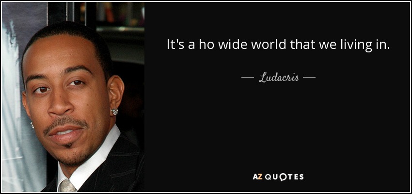 It's a ho wide world that we living in. - Ludacris