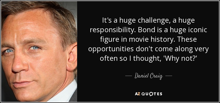 It's a huge challenge, a huge responsibility. Bond is a huge iconic figure in movie history. These opportunities don't come along very often so I thought, 'Why not?' - Daniel Craig