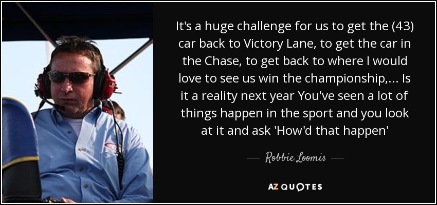 It's a huge challenge for us to get the (43) car back to Victory Lane, to get the car in the Chase, to get back to where I would love to see us win the championship, ... Is it a reality next year You've seen a lot of things happen in the sport and you look at it and ask 'How'd that happen' - Robbie Loomis